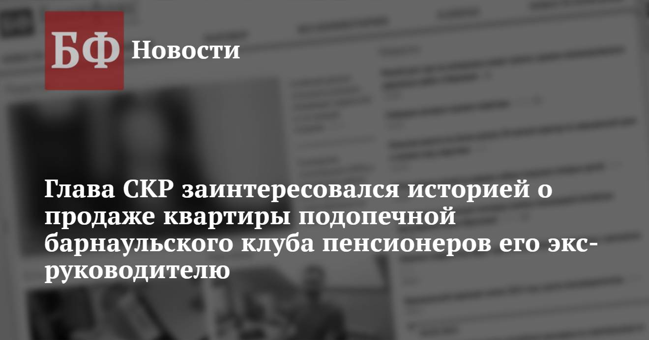 Глава СКР заинтересовался историей о продаже квартиры подопечной  барнаульского клуба пенсионеров его экс-руководителю